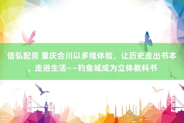 信弘配资 重庆合川以多维体验，让历史走出书本、走进生活——钓鱼城成为立体教科书