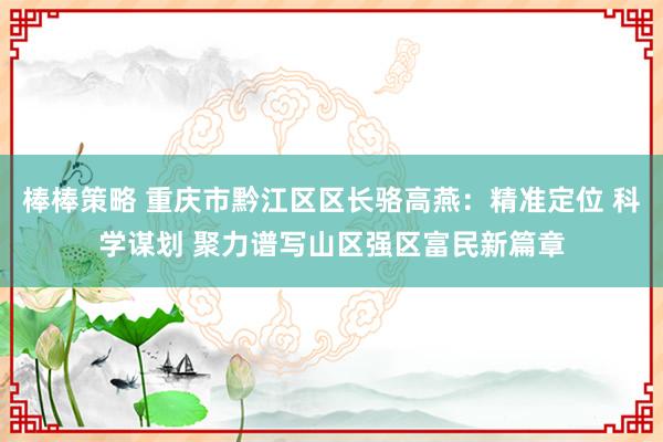棒棒策略 重庆市黔江区区长骆高燕：精准定位 科学谋划 聚力谱写山区强区富民新篇章