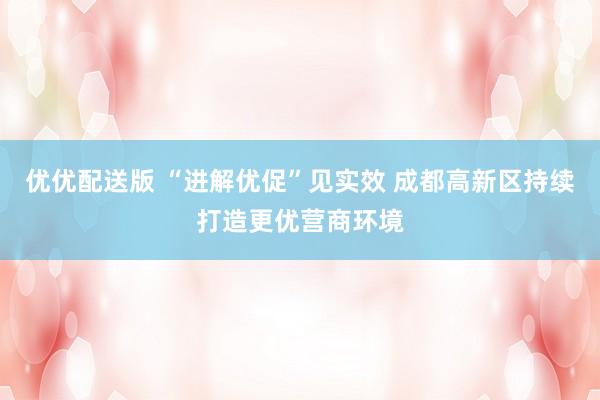 优优配送版 “进解优促”见实效 成都高新区持续打造更优营商环境