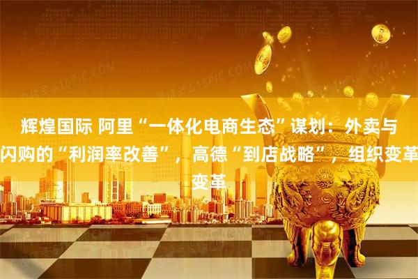 辉煌国际 阿里“一体化电商生态”谋划：外卖与闪购的“利润率改善”，高德“到店战略”，组织变革