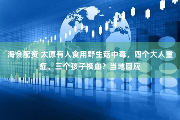 海会配资 太原有人食用野生菇中毒，四个大人重症、三个孩子换血？当地回应