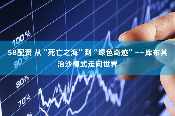 58配资 从“死亡之海”到“绿色奇迹”——库布其治沙模式走向世界