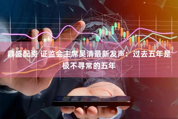 鼎盛配资 证监会主席吴清最新发声：过去五年是极不寻常的五年