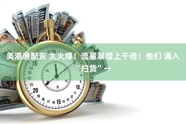 美港通配资 太火爆！流量暴增上千倍！他们 涌入“扫货”→