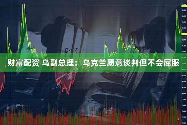 财富配资 乌副总理：乌克兰愿意谈判但不会屈服