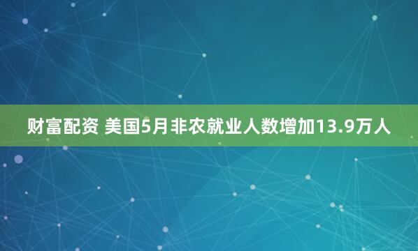 财富配资 美国5月非农就业人数增加13.9万人
