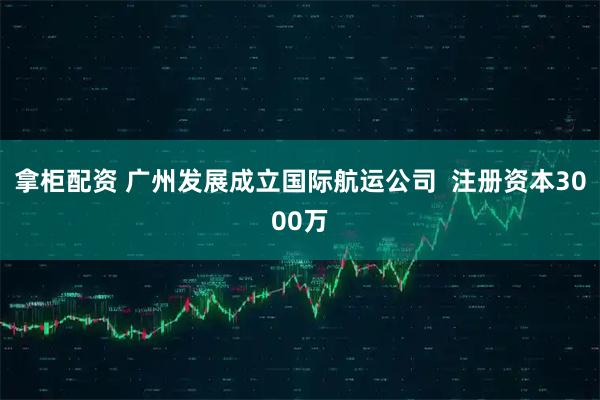 拿柜配资 广州发展成立国际航运公司  注册资本3000万
