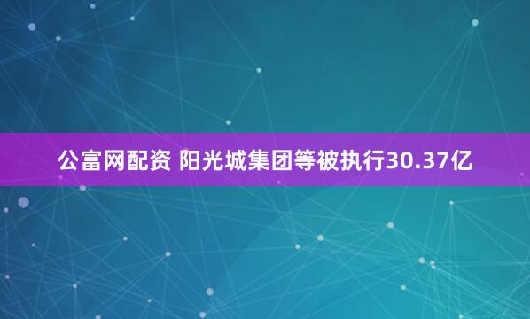 公富网配资 阳光城集团等被执行30.37亿