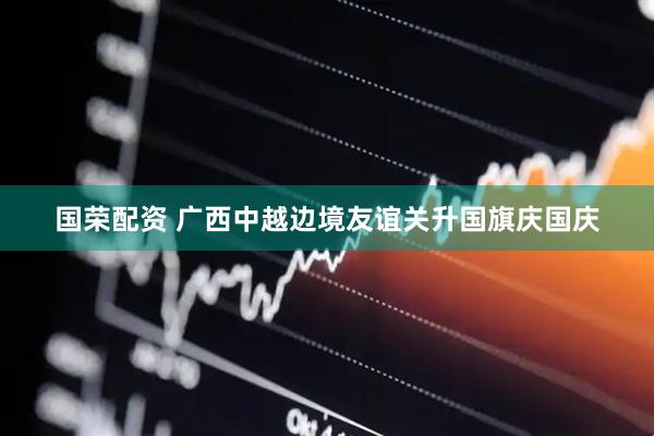国荣配资 广西中越边境友谊关升国旗庆国庆