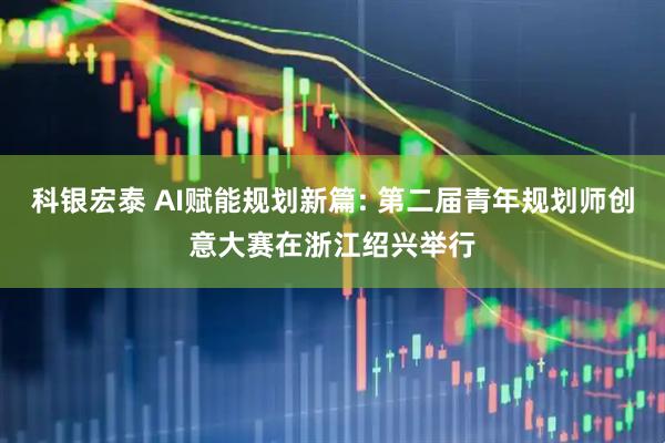 科银宏泰 AI赋能规划新篇: 第二届青年规划师创意大赛在浙江绍兴举行