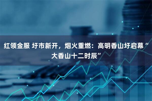 红领金服 圩市新开，烟火重燃：高明香山圩启幕“大香山十二时辰”
