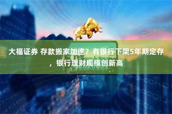 大福证券 存款搬家加速？有银行下架5年期定存，银行理财规模创新高