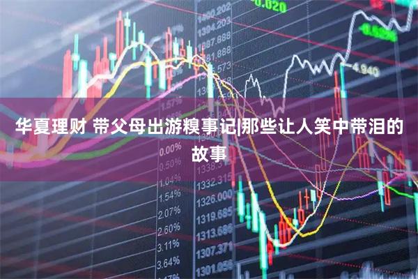 华夏理财 带父母出游糗事记|那些让人笑中带泪的故事