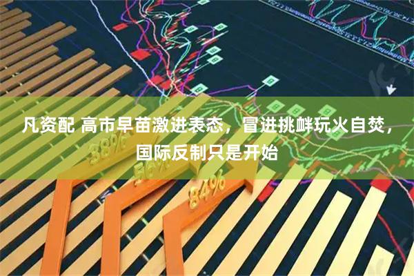 凡资配 高市早苗激进表态，冒进挑衅玩火自焚，国际反制只是开始