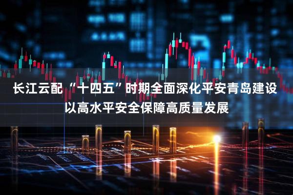 长江云配 “十四五”时期全面深化平安青岛建设 以高水平安全保障高质量发展