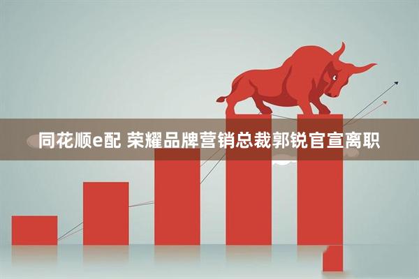 同花顺e配 荣耀品牌营销总裁郭锐官宣离职