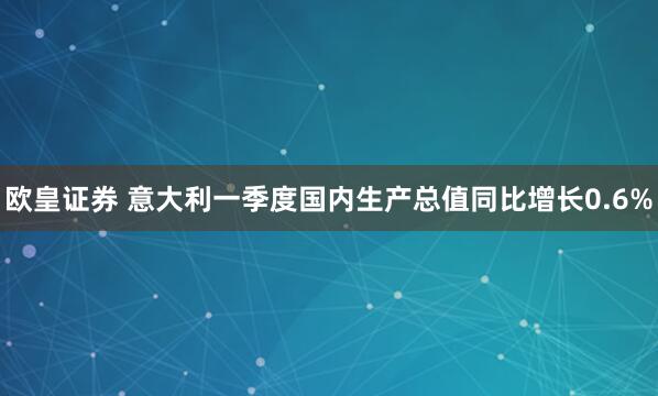 欧皇证券 意大利一季度国内生产总值同比增长0.6%