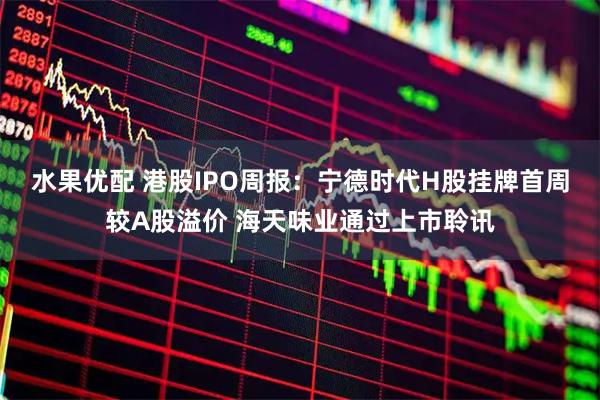 水果优配 港股IPO周报：宁德时代H股挂牌首周较A股溢价 海天味业通过上市聆讯