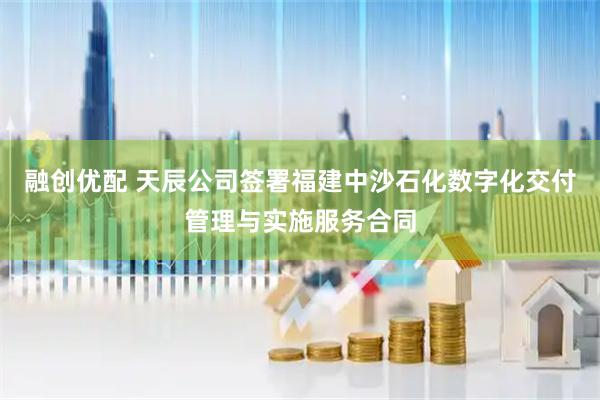 融创优配 天辰公司签署福建中沙石化数字化交付管理与实施服务合同