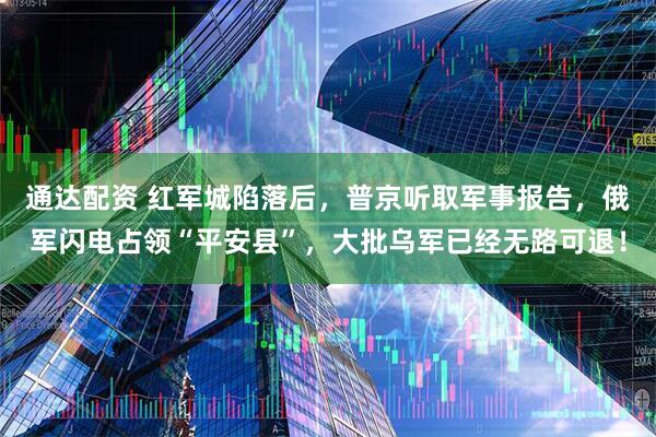 通达配资 红军城陷落后，普京听取军事报告，俄军闪电占领“平安县”，大批乌军已经无路可退！