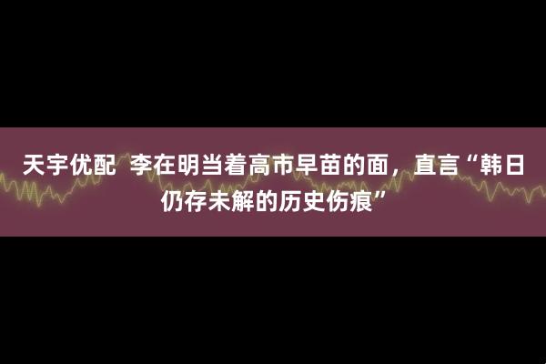 天宇优配  李在明当着高市早苗的面，直言“韩日仍存未解的历史伤痕”