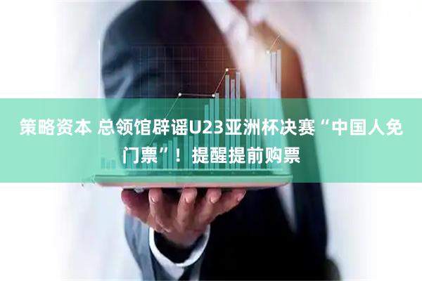 策略资本 总领馆辟谣U23亚洲杯决赛“中国人免门票”！提醒提前购票