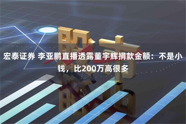 宏泰证券 李亚鹏直播透露董宇辉捐款金额：不是小钱，比200万高很多
