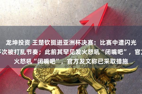 龙坤投资 王楚钦挺进亚洲杯决赛：比赛中遭闪光灯干扰无奈摇头，多次被打乱节奏；此前其罕见发火怒吼“闭嘴吧”，官方发文称已采取措施