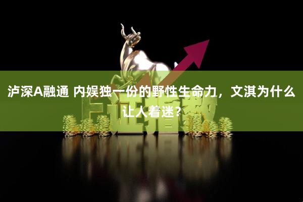 泸深A融通 内娱独一份的野性生命力，文淇为什么让人着迷？