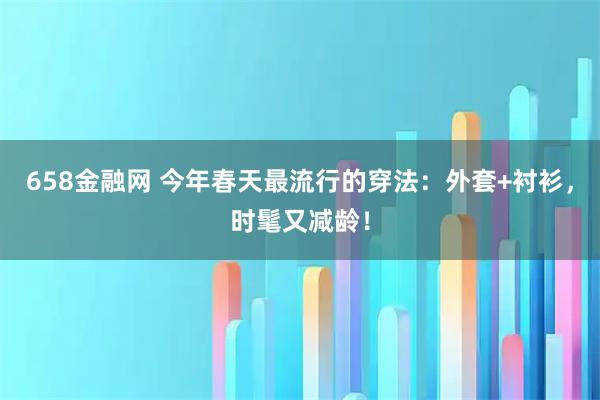 658金融网 今年春天最流行的穿法：外套+衬衫，时髦又减龄！
