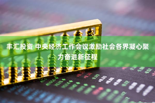 丰汇投资 中央经济工作会议激励社会各界凝心聚力奋进新征程