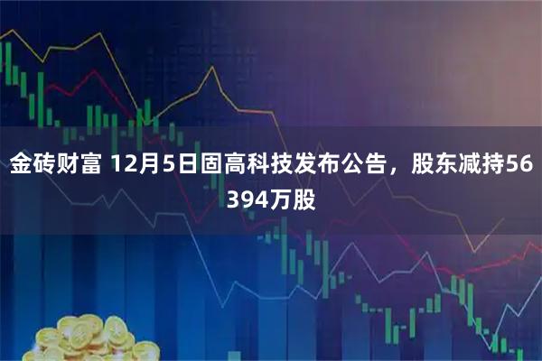 金砖财富 12月5日固高科技发布公告，股东减持56394万股