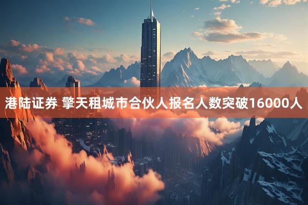 港陆证券 擎天租城市合伙人报名人数突破16000人