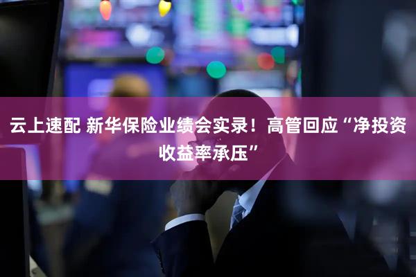 云上速配 新华保险业绩会实录！高管回应“净投资收益率承压”
