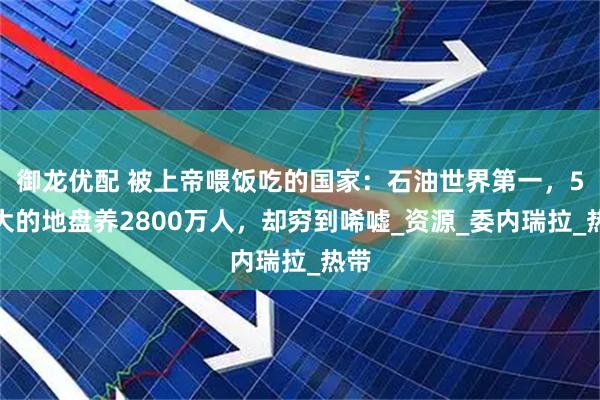御龙优配 被上帝喂饭吃的国家：石油世界第一，5省大的地盘养2800万人，却穷到唏嘘_资源_委内瑞拉_热带