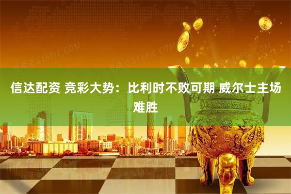 信达配资 竞彩大势：比利时不败可期 威尔士主场难胜